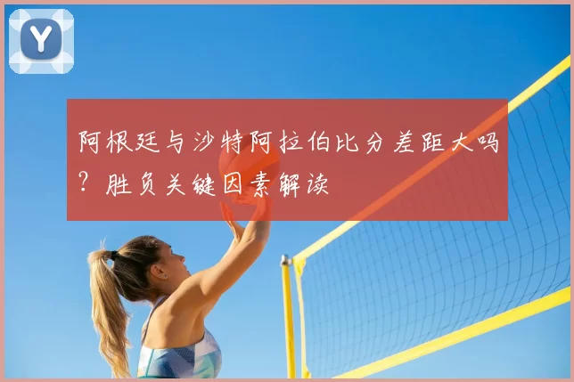 阿根廷与沙特阿拉伯比分差距大吗?胜负关键因素解读