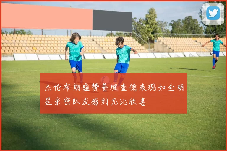 杰伦布朗盛赞普理查德表现如全明星亲密队友感到无比欣喜