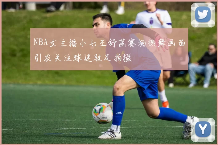 NBA女主播小七王舒菡赛场热舞画面引发关注球迷驻足拍摄