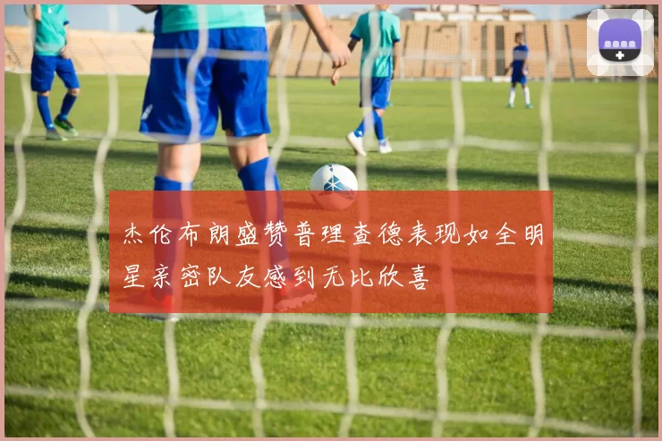 杰伦布朗盛赞普理查德表现如全明星亲密队友感到无比欣喜