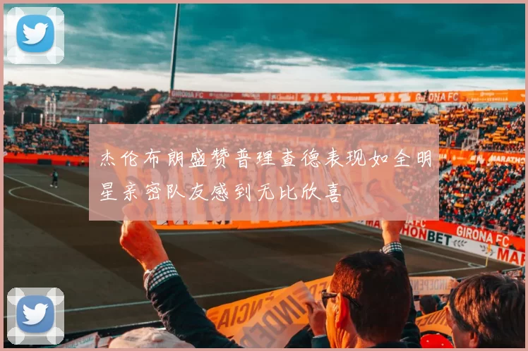 杰伦布朗盛赞普理查德表现如全明星亲密队友感到无比欣喜