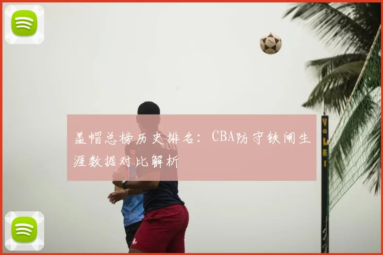 盖帽总榜历史排名:CBA防守铁闸生涯数据对比解析
