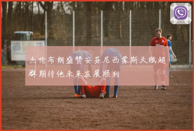 杰伦布朗盛赞安芬尼西蒙斯天赋超群期待他未来发展顺利