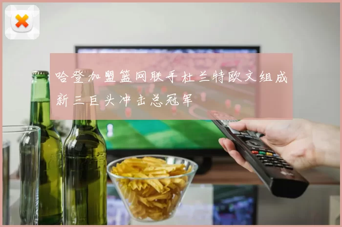 哈登加盟篮网联手杜兰特欧文组成新三巨头冲击总冠军