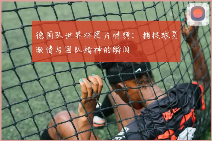 德国队世界杯图片特辑：捕捉球员激情与团队精神的瞬间