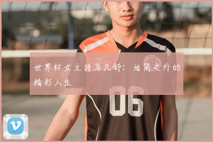 世界杯女主持马凡舒:话筒之外的精彩人生