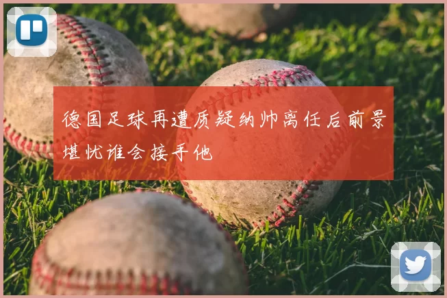 德国足球再遭质疑纳帅离任后前景堪忧谁会接手他