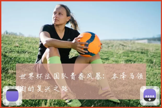 世界杯法国队青春风暴：本泽马领衔的复兴之路