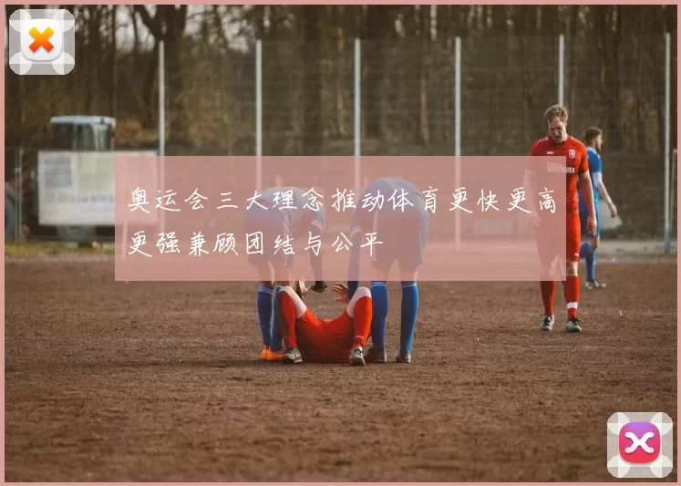 奥运会三大理念推动体育更快更高更强兼顾团结与公平