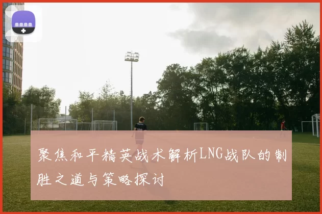 聚焦和平精英战术解析LNG战队的制胜之道与策略探讨