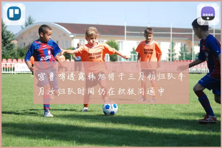 宫鲁鸣透露韩旭将于三月初归队李月汝归队时间仍在积极沟通中