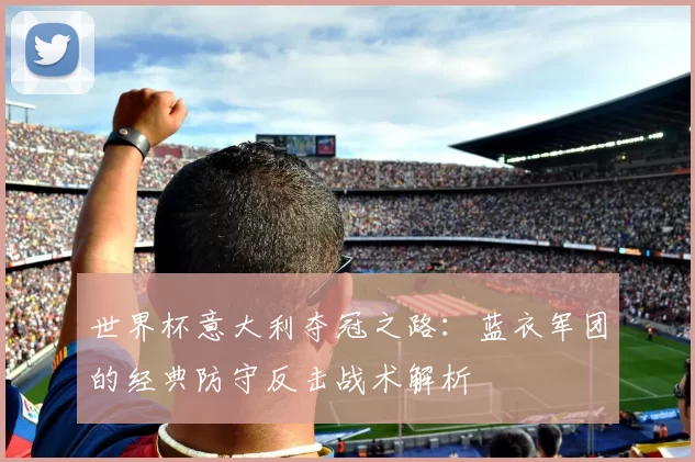 世界杯意大利夺冠之路：蓝衣军团的经典防守反击战术解析