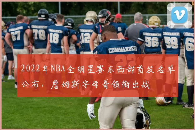 2022年NBA全明星赛东西部首发名单公布,詹姆斯字母哥领衔出战