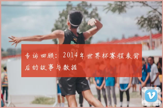 专访回顾：2014年世界杯赛程表背后的故事与数据