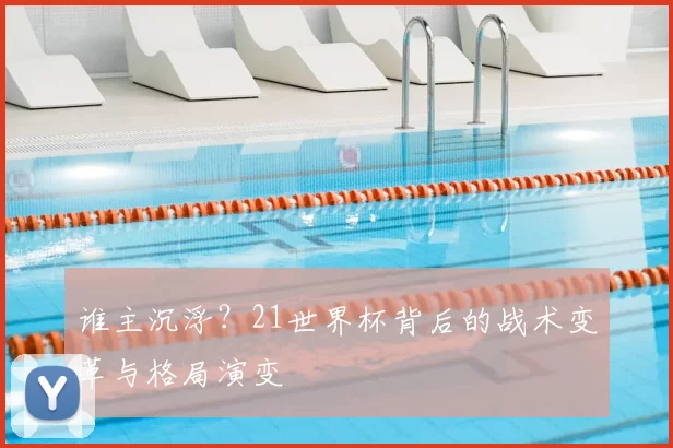 谁主沉浮?21世界杯背后的战术变革与格局演变