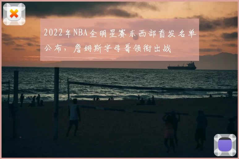2022年NBA全明星赛东西部首发名单公布,詹姆斯字母哥领衔出战