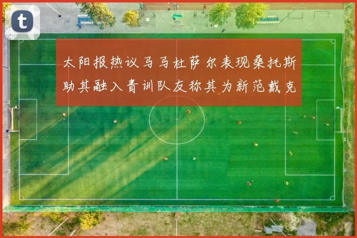 太阳报热议马马杜萨尔表现桑托斯助其融入青训队友称其为新范戴克