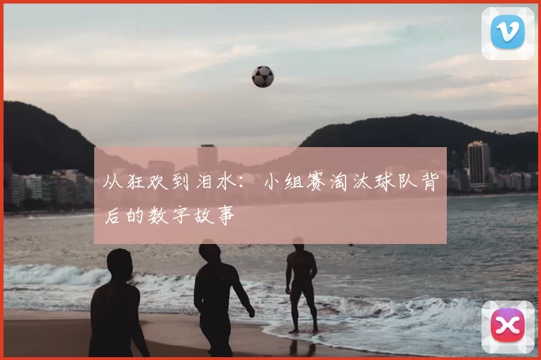从狂欢到泪水:小组赛淘汰球队背后的数字故事