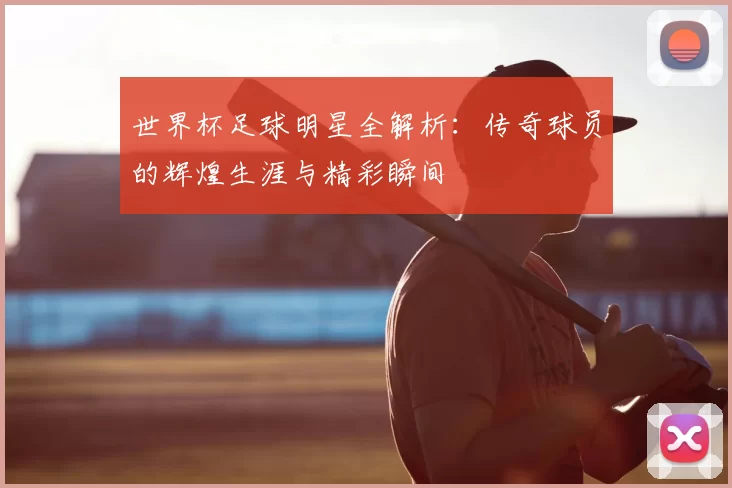 世界杯足球明星全解析:传奇球员的辉煌生涯与精彩瞬间