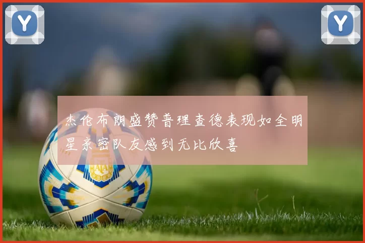 杰伦布朗盛赞普理查德表现如全明星亲密队友感到无比欣喜