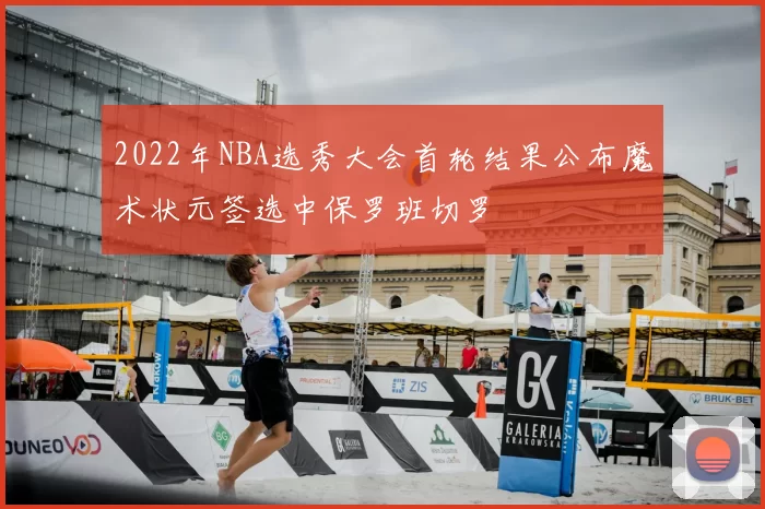 2022年NBA选秀大会首轮结果公布魔术状元签选中保罗班切罗