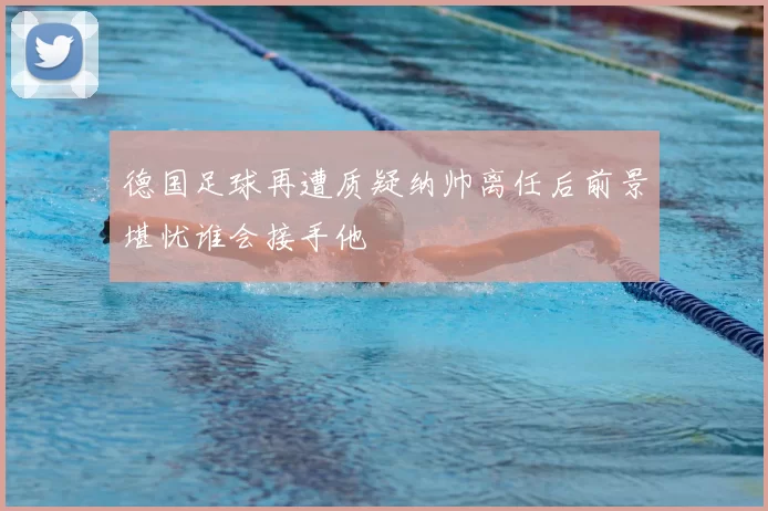 德国足球再遭质疑纳帅离任后前景堪忧谁会接手他