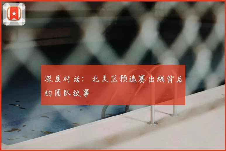 深度对话:北美区预选赛出线背后的团队故事