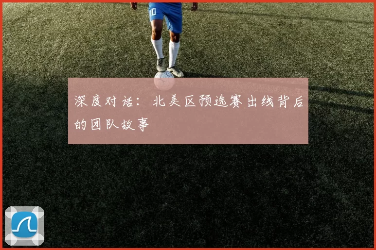 深度对话:北美区预选赛出线背后的团队故事