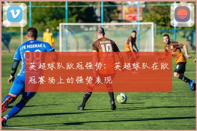 英超球队欧冠强势:英超球队在欧冠赛场上的强势表现