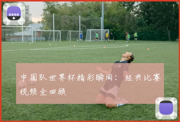 中国队世界杯精彩瞬间:经典比赛视频全回顾