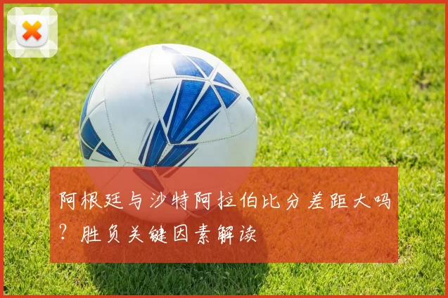 阿根廷与沙特阿拉伯比分差距大吗？胜负关键因素解读