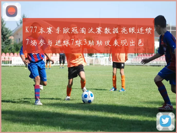 K77本赛季欧冠淘汰赛数据亮眼连续7场参与进球7球3助助攻表现出色