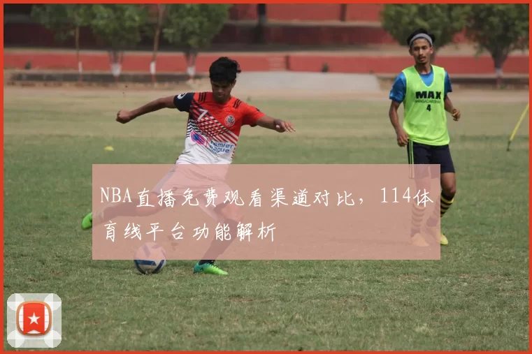 NBA直播免费观看渠道对比，114体育线平台功能解析