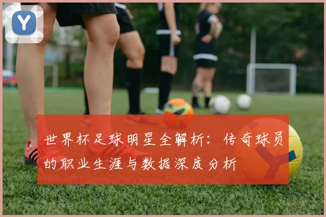 世界杯足球明星全解析:传奇球员的职业生涯与数据深度分析