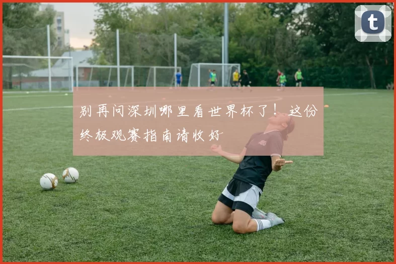 别再问深圳哪里看世界杯了！这份终极观赛指南请收好