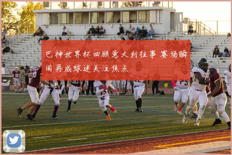 巴神世界杯回顾意大利往事 赛场瞬间再成球迷关注焦点