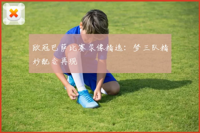欧冠巴萨比赛录像精选：梦三队精妙配合再现