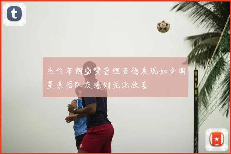 杰伦布朗盛赞普理查德表现如全明星亲密队友感到无比欣喜