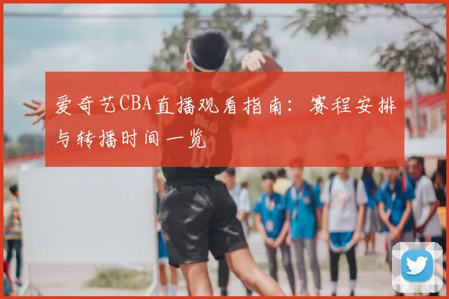 爱奇艺CBA直播观看指南:赛程安排与转播时间一览