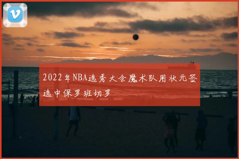 2022年NBA选秀大会魔术队用状元签选中保罗班切罗