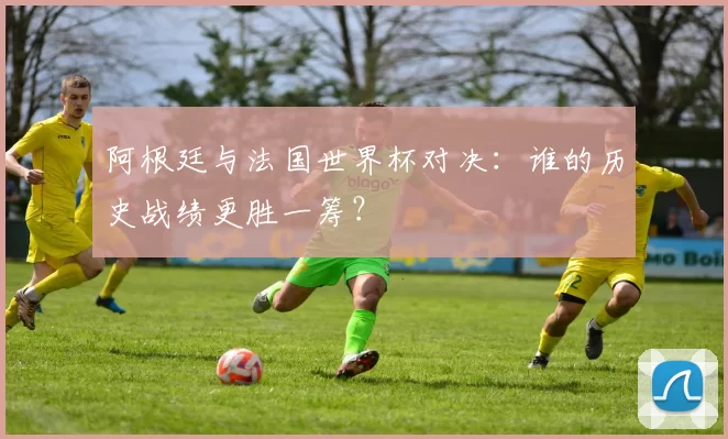 阿根廷与法国世界杯对决：谁的历史战绩更胜一筹？