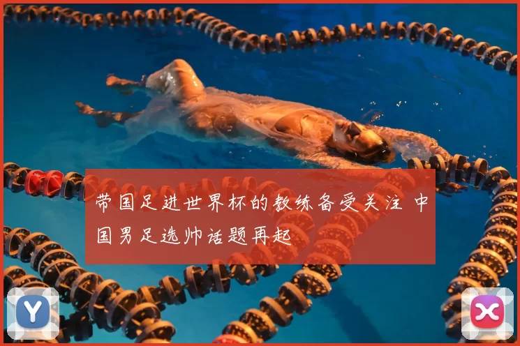 带国足进世界杯的教练备受关注 中国男足选帅话题再起