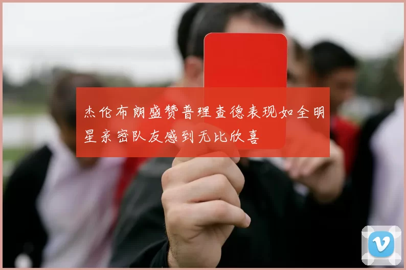 杰伦布朗盛赞普理查德表现如全明星亲密队友感到无比欣喜