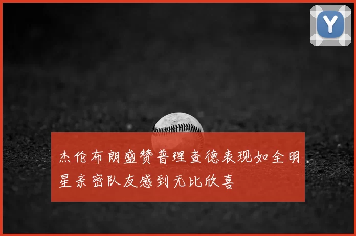 杰伦布朗盛赞普理查德表现如全明星亲密队友感到无比欣喜