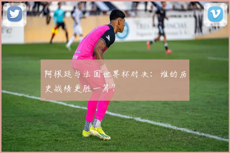 阿根廷与法国世界杯对决：谁的历史战绩更胜一筹？