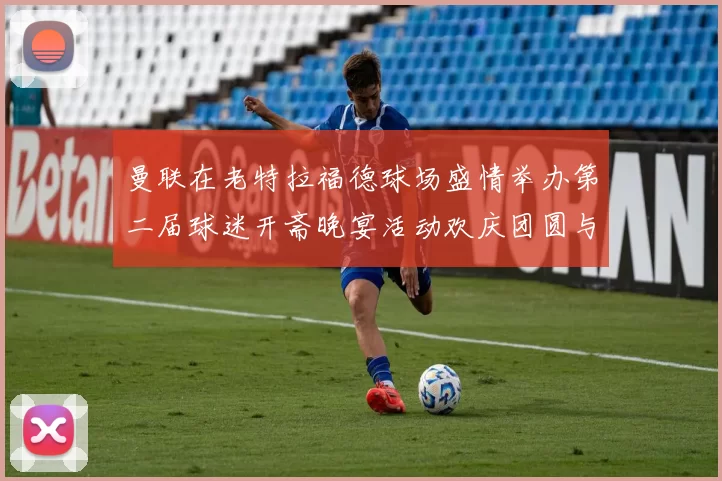 曼联在老特拉福德球场盛情举办第二届球迷开斋晚宴活动欢庆团圆与友谊