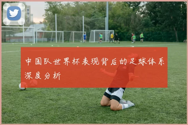 中国队世界杯表现背后的足球体系深度分析