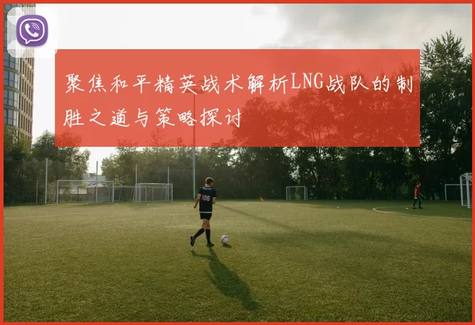 聚焦和平精英战术解析LNG战队的制胜之道与策略探讨